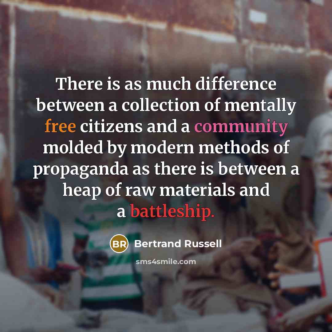 “There is as much difference between a collection of mentally free citizens and a community molded by modern methods of propaganda as there is between a heap of raw materials and a battleship.” quote by Bertrand Russell