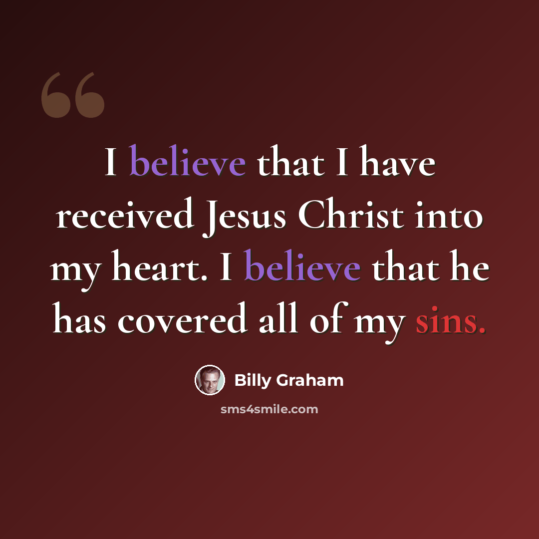 “I believe that I have received Jesus Christ into my heart. I believe that he has covered all of my sins.” quote by Billy Graham
