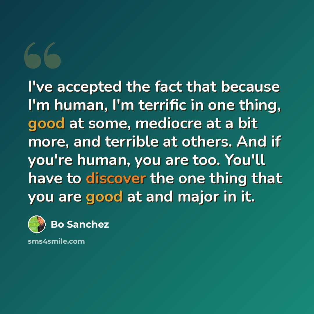 “I've accepted the fact that because I'm human, I'm terrific in one thing, good at some, mediocre at a bit more, and terrible at others. And if you're human, you are too. You'll have to discover the one thing that you are good at and major in it.” quote by Bo Sanchez