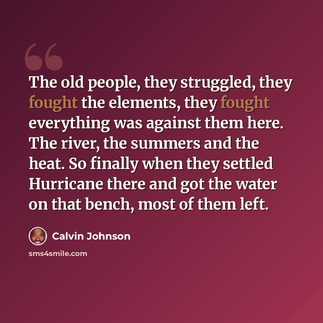 “The old people, they struggled, they fought the elements, they fought everything was against them here. The river, the summers and the heat. So finally when they settled Hurricane there and got the water on that bench, most of them left.” quote by Calvin Johnson