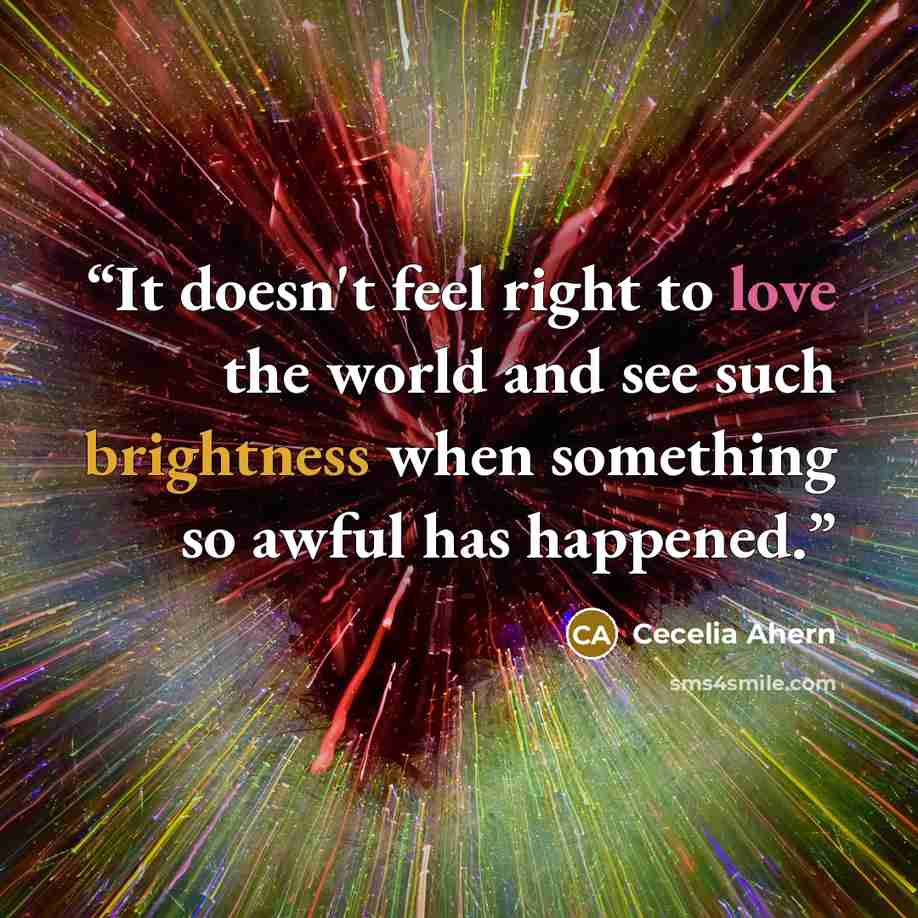 “It doesn't feel right to love the world and see such brightness when something so awful has happened.” quote by Cecelia Ahern