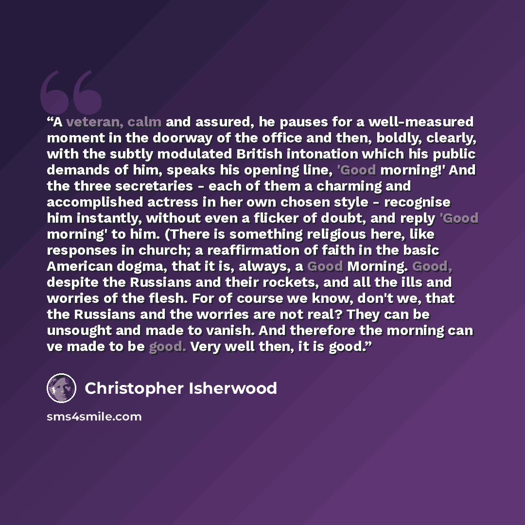 “A veteran, calm and assured, he pauses for a well-measured moment in the doorway of the office and then, boldly, clearly, with the subtly modulated British intonation which his public demands of him, speaks his opening line, 'Good morning!' And the three secretaries - each of them a charming and…” quote by Christopher Isherwood
