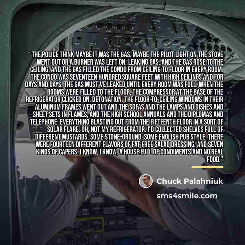 “The police think maybe it was the gas. Maybe the pilot light on the stove went out or a burner was left on, leaking gas, and the gas rose to the ceiling, and the gas filled the condo from ceiling to floor in every room. The condo was seventeen hundred square feet with high ceilings and for days…” quote by Chuck Palahniuk