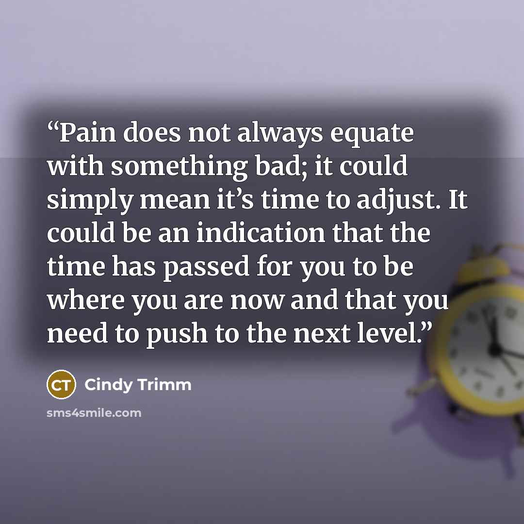 “Pain does not always equate with something bad; it could simply mean it’s time to adjust. It could be an indication that the time has passed for you to be where you are now and that you need to push to the next level.” quote by Cindy Trimm