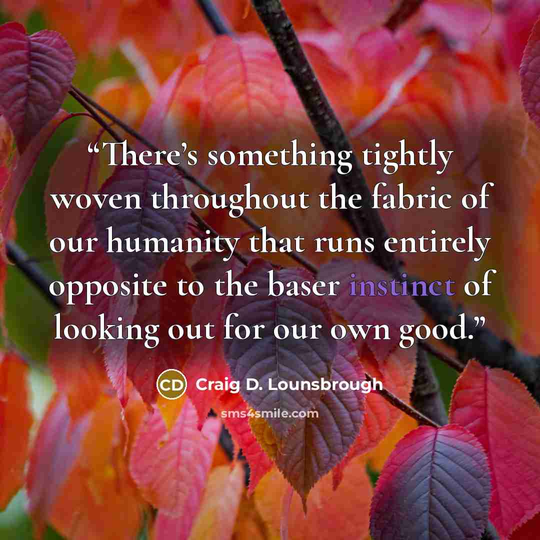 “There’s something tightly woven throughout the fabric of our humanity that runs entirely opposite to the baser instinct of looking out for our own good.” quote by Craig D. Lounsbrough