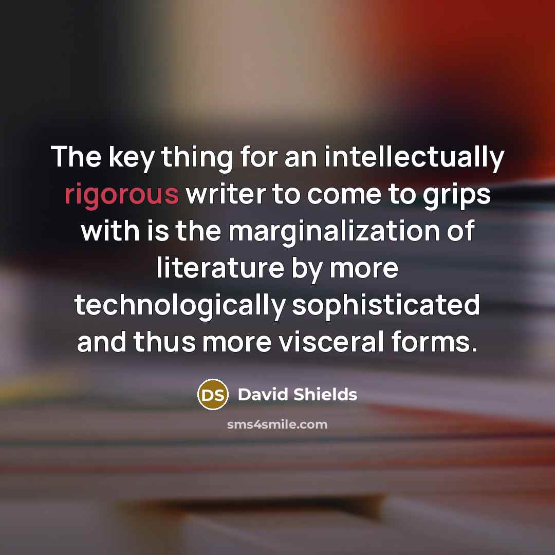 “The key thing for an intellectually rigorous writer to come to grips with is the marginalization of literature by more technologically sophisticated and thus more visceral forms.” quote by David Shields