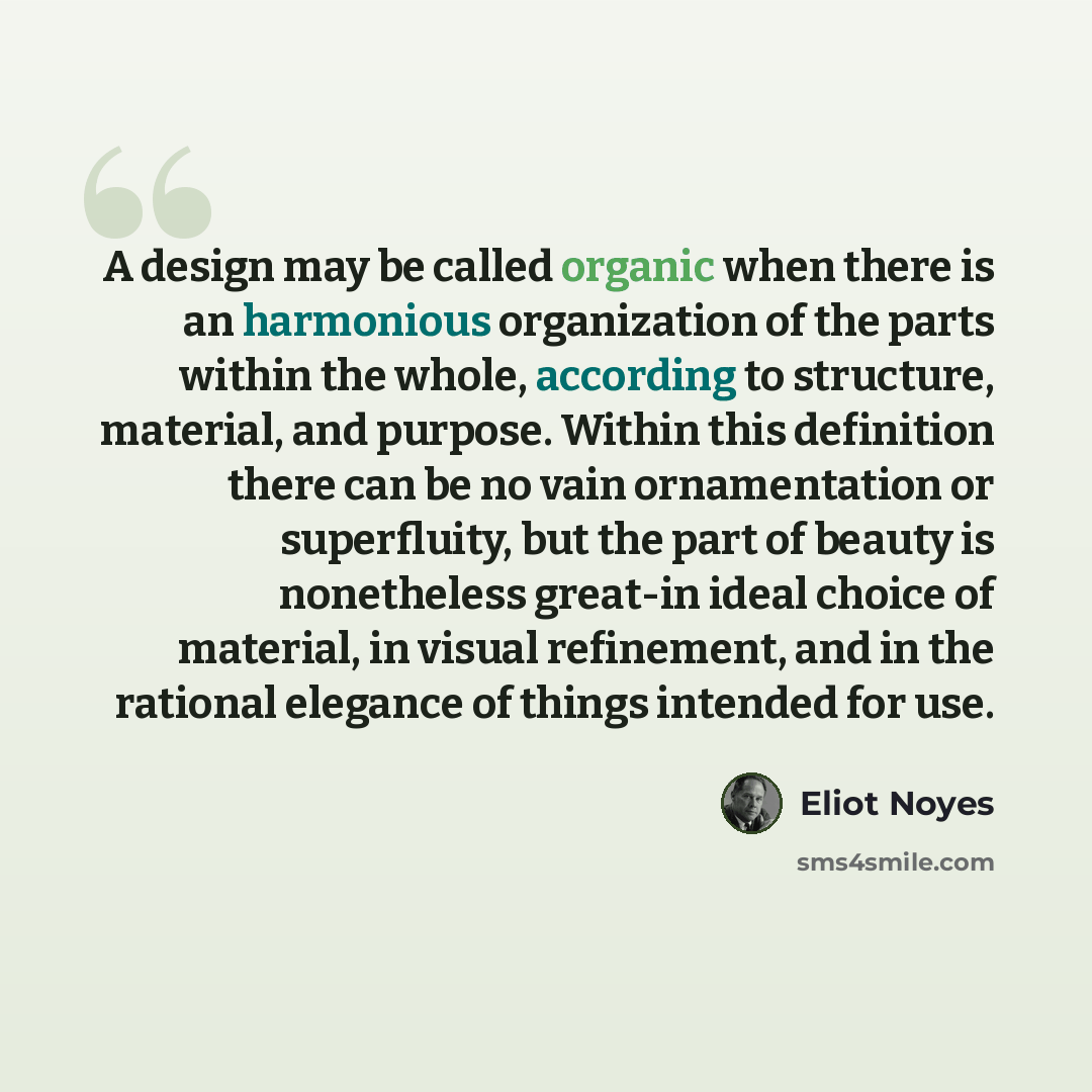 “A design may be called organic when there is an harmonious organization of the parts within the whole, according to structure, material, and purpose. Within this definition there can be no vain ornamentation or superfluity, but the part of beauty is nonetheless great-in ideal choice of material…” quote by Eliot Noyes