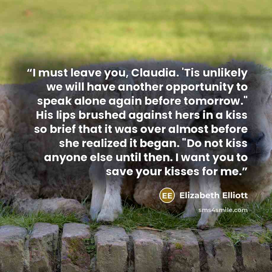 “I must leave you, Claudia. 'Tis unlikely we will have another opportunity to speak alone again before tomorrow." His lips brushed against hers in a kiss so brief that it was over almost before she realized it began. "Do not kiss anyone else until then. I want you to save your kisses for me.” quote by Elizabeth Elliott
