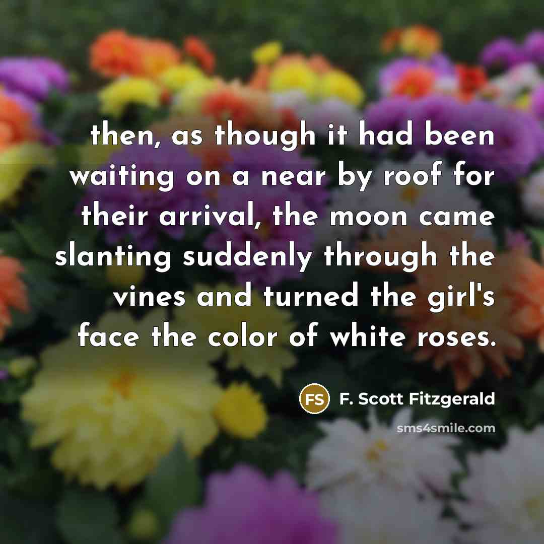 “then, as though it had been waiting on a near by roof for their arrival, the moon came slanting suddenly through the vines and turned the girl's face the color of white roses.” quote by F. Scott Fitzgerald