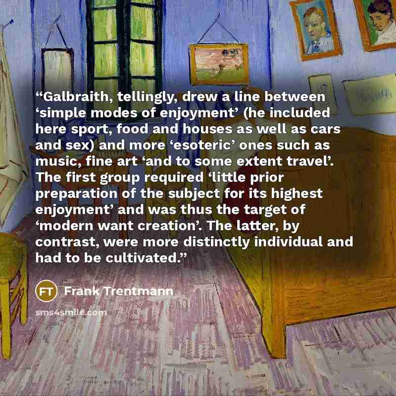 “Galbraith, tellingly, drew a line between ‘simple modes of enjoyment’ (he included here sport, food and houses as well as cars and sex) and more ‘esoteric’ ones such as music, fine art ‘and to some extent travel’. The first group required ‘little prior preparation of the subject for its highest…” quote by Frank Trentmann