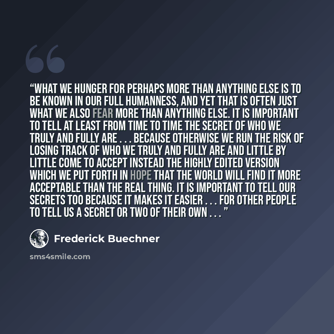 “What we hunger for perhaps more than anything else is to be known in our full humanness, and yet that is often just what we also fear more than anything else. It is important to tell at least from time to time the secret of who we truly and fully are . . . because otherwise we run the risk of…” quote by Frederick Buechner