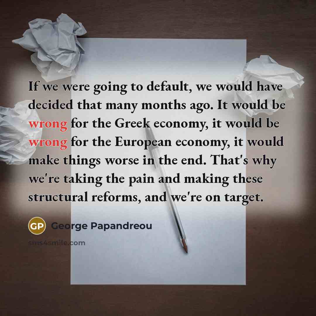 “If we were going to default, we would have decided that many months ago. It would be wrong for the Greek economy, it would be wrong for the European economy, it would make things worse in the end. That's why we're taking the pain and making these structural reforms, and we're on target.” quote by George Papandreou