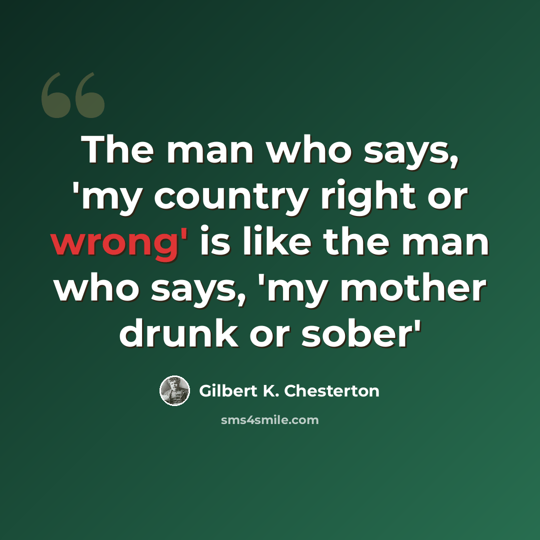 “The man who says, 'my country right or wrong' is like the man who says, 'my mother drunk or sober'” quote by Gilbert K. Chesterton