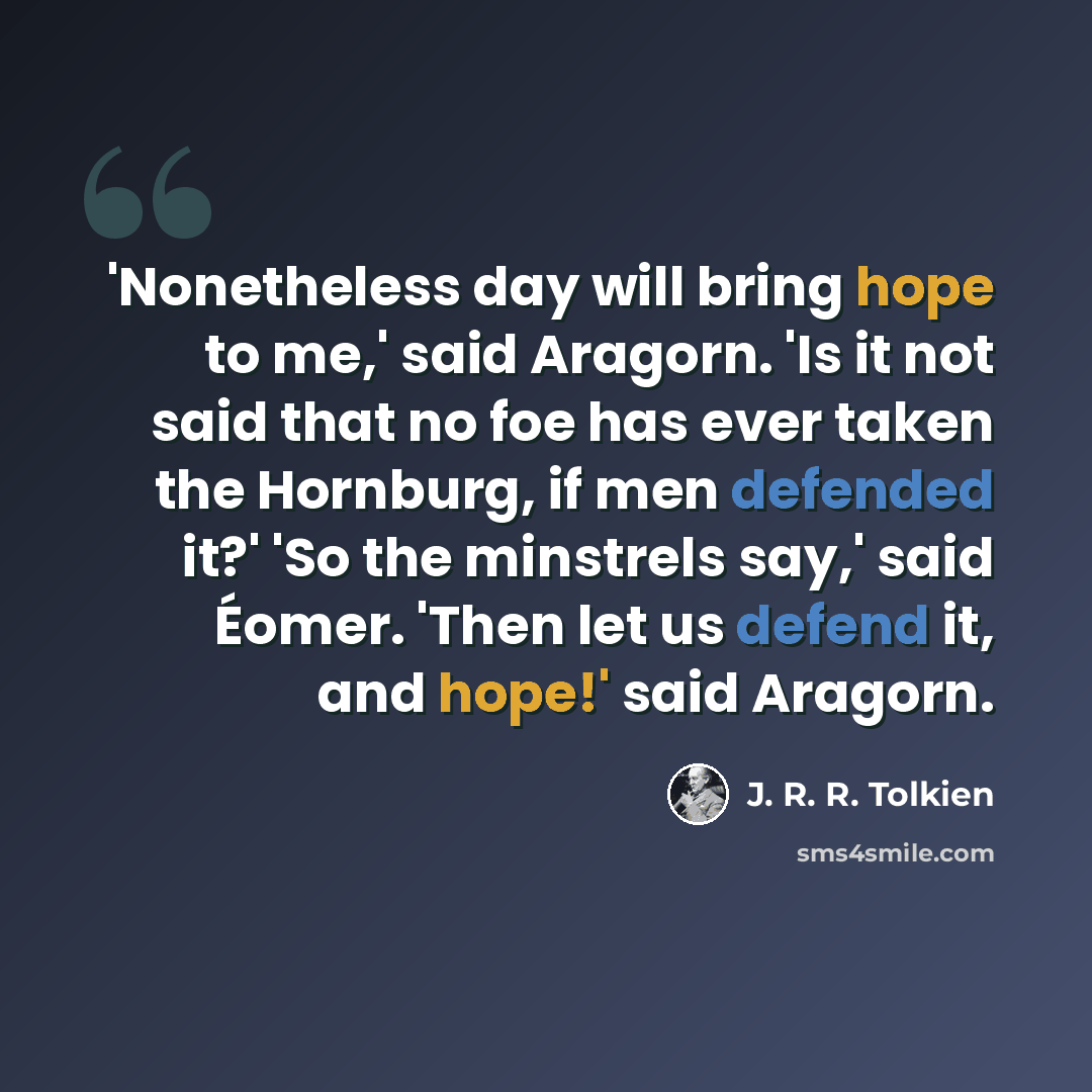 “'Nonetheless day will bring hope to me,' said Aragorn. 'Is it not said that no foe has ever taken the Hornburg, if men defended it?' 'So the minstrels say,' said Éomer. 'Then let us defend it, and hope!' said Aragorn.” quote by J. R. R. Tolkien
