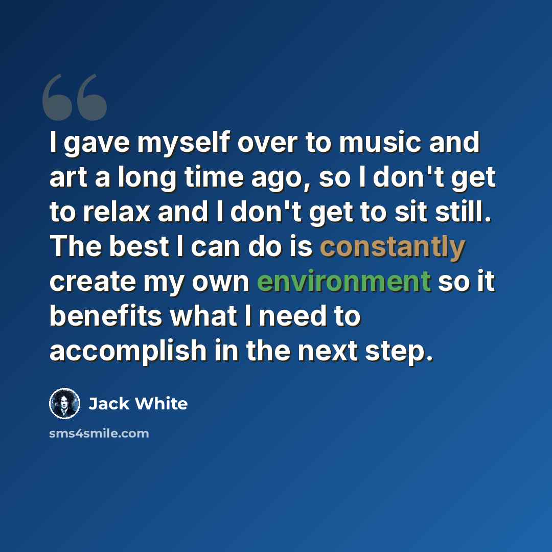 “I gave myself over to music and art a long time ago, so I don't get to relax and I don't get to sit still. The best I can do is constantly create my own environment so it benefits what I need to accomplish in the next step.” quote by Jack White