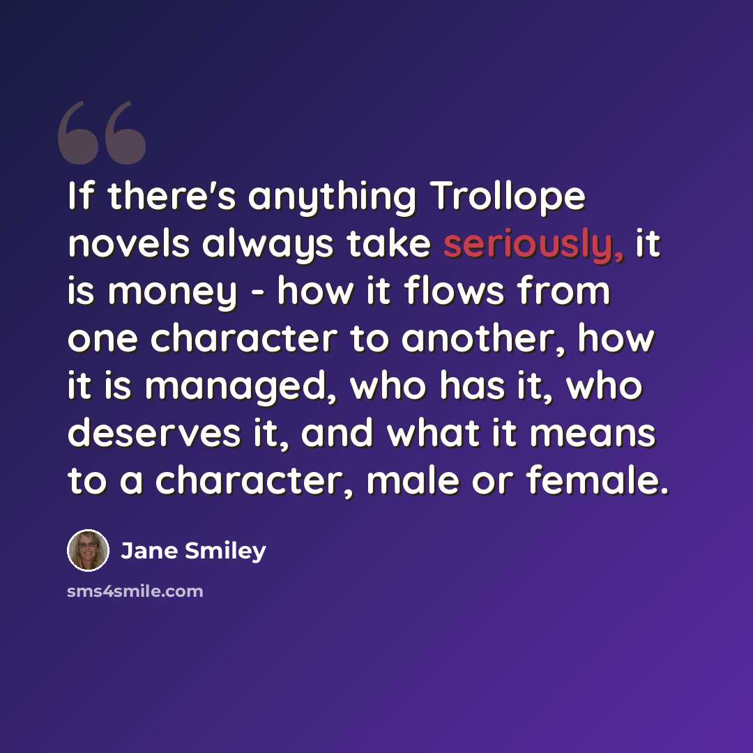 “If there's anything Trollope novels always take seriously, it is money - how it flows from one character to another, how it is managed, who has it, who deserves it, and what it means to a character, male or female.” quote by Jane Smiley
