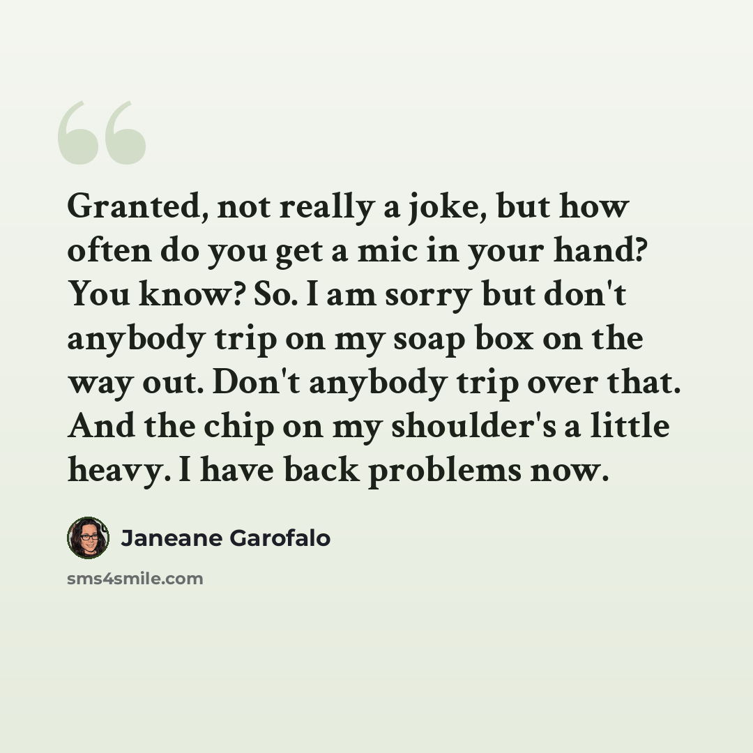 “Granted, not really a joke, but how often do you get a mic in your hand? You know? So. I am sorry but don't anybody trip on my soap box on the way out. Don't anybody trip over that. And the chip on my shoulder's a little heavy. I have back problems now.” quote by Janeane Garofalo
