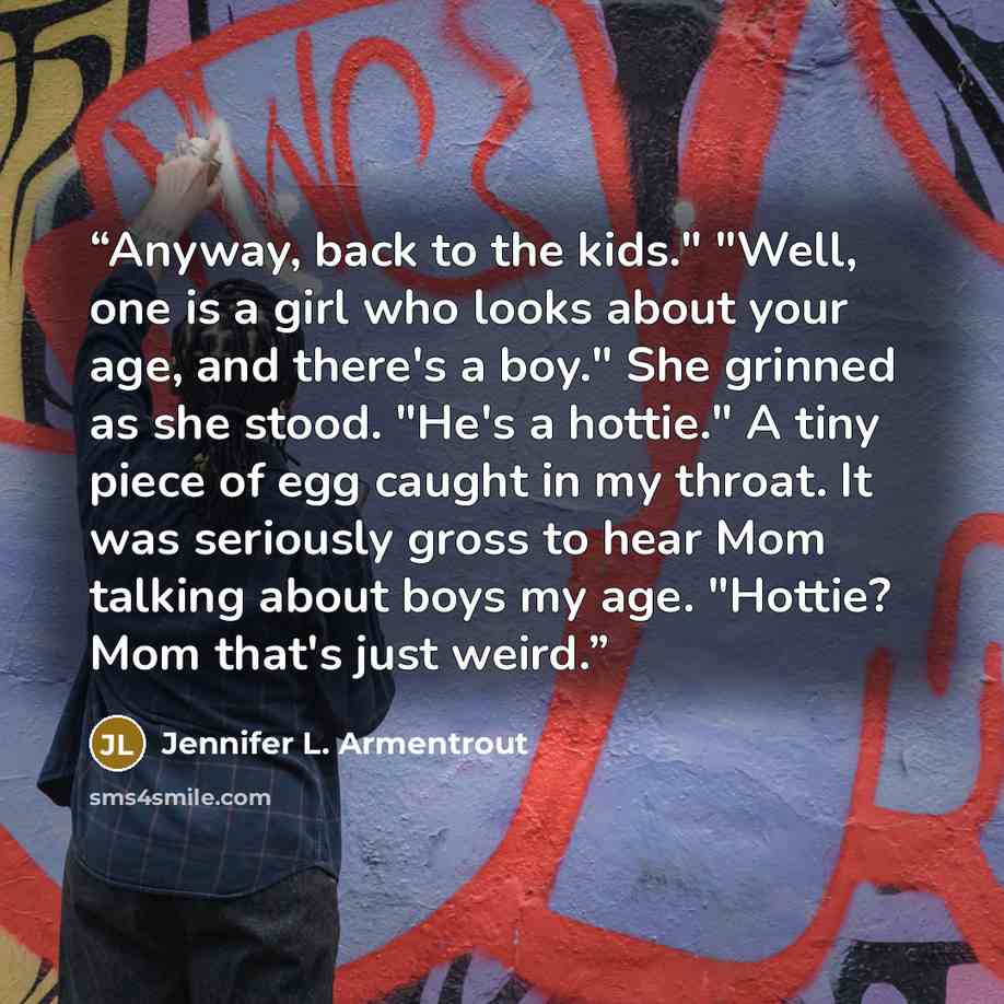 “Anyway, back to the kids." "Well, one is a girl who looks about your age, and there's a boy." She grinned as she stood. "He's a hottie." A tiny piece of egg caught in my throat. It was seriously gross to hear Mom talking about boys my age. "Hottie? Mom that's just weird.” quote by Jennifer L. Armentrout