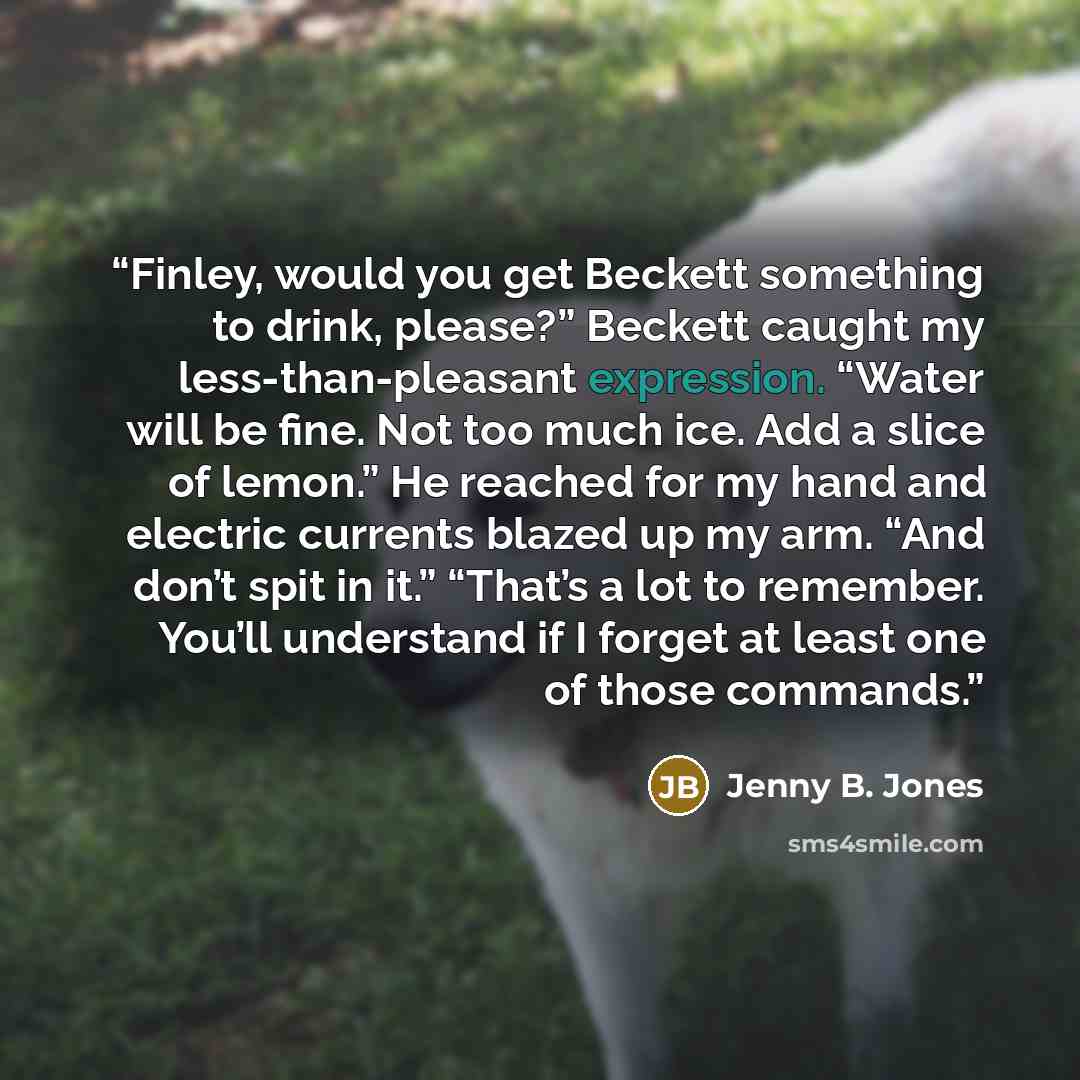 “Finley, would you get Beckett something to drink, please?” Beckett caught my less-than-pleasant expression. “Water will be fine. Not too much ice. Add a slice of lemon.” He reached for my hand and electric currents blazed up my arm. “And don’t spit in it.” “That’s a lot to remember. You’ll…” quote by Jenny B. Jones