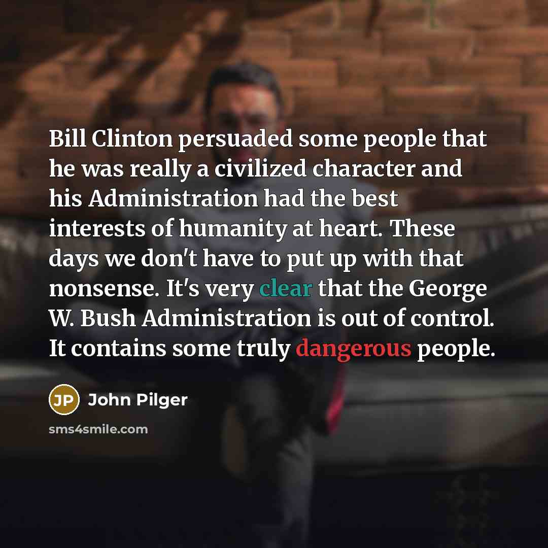 “Bill Clinton persuaded some people that he was really a civilized character and his Administration had the best interests of humanity at heart. These days we don't have to put up with that nonsense. It's very clear that the George W. Bush Administration is out of control. It contains some truly…” quote by John Pilger