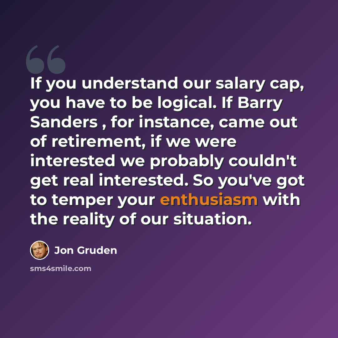 “If you understand our salary cap, you have to be logical. If Barry Sanders , for instance, came out of retirement, if we were interested we probably couldn't get real interested. So you've got to temper your enthusiasm with the reality of our situation.” quote by Jon Gruden