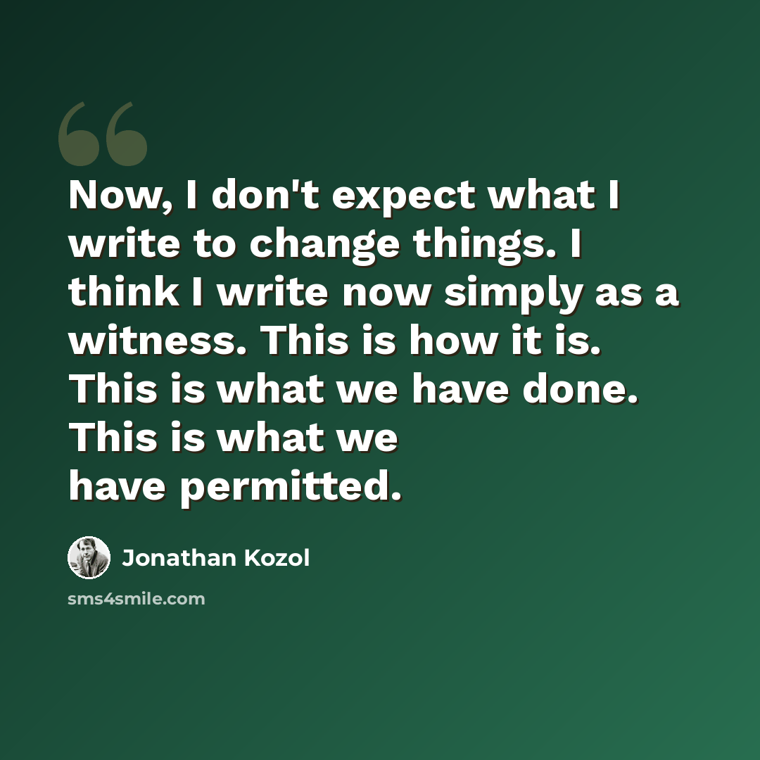 “Now, I don't expect what I write to change things. I think I write now simply as a witness. This is how it is. This is what we have done. This is what we have permitted.” quote by Jonathan Kozol