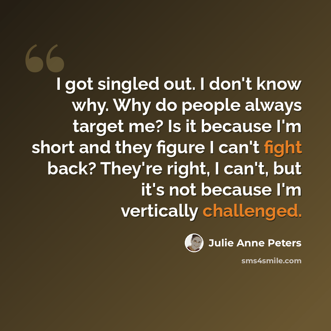 “I got singled out. I don't know why. Why do people always target me? Is it because I'm short and they figure I can't fight back? They're right, I can't, but it's not because I'm vertically challenged.” quote by Julie Anne Peters