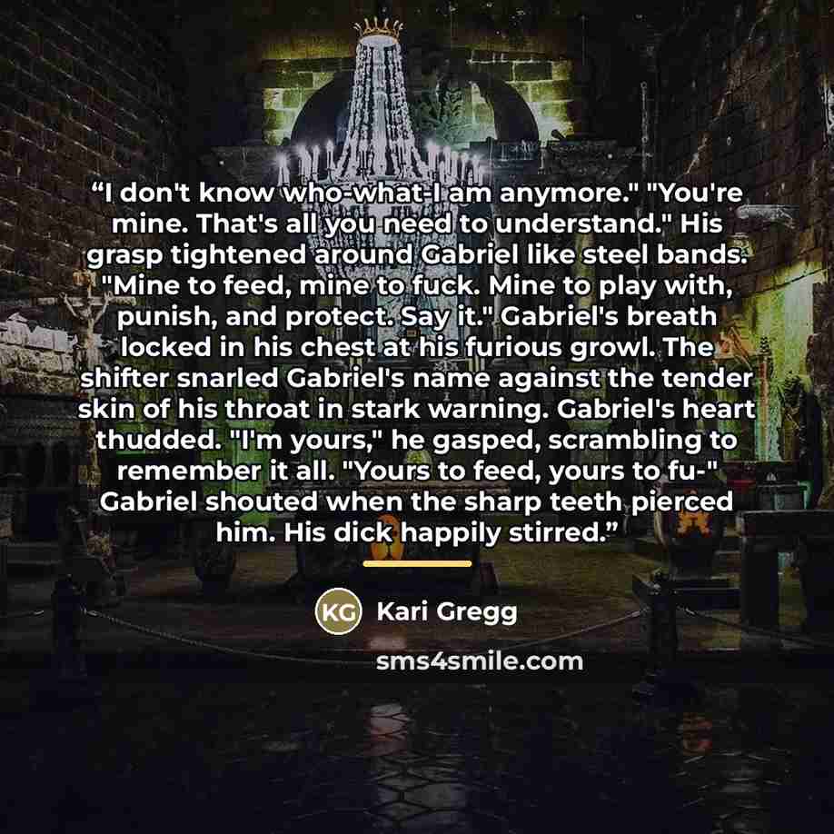 “I don't know who-what-I am anymore." "You're mine. That's all you need to understand." His grasp tightened around Gabriel like steel bands. "Mine to feed, mine to fuck. Mine to play with, punish, and protect. Say it." Gabriel's breath locked in his chest at his furious growl. The shifter snarled…” quote by Kari Gregg