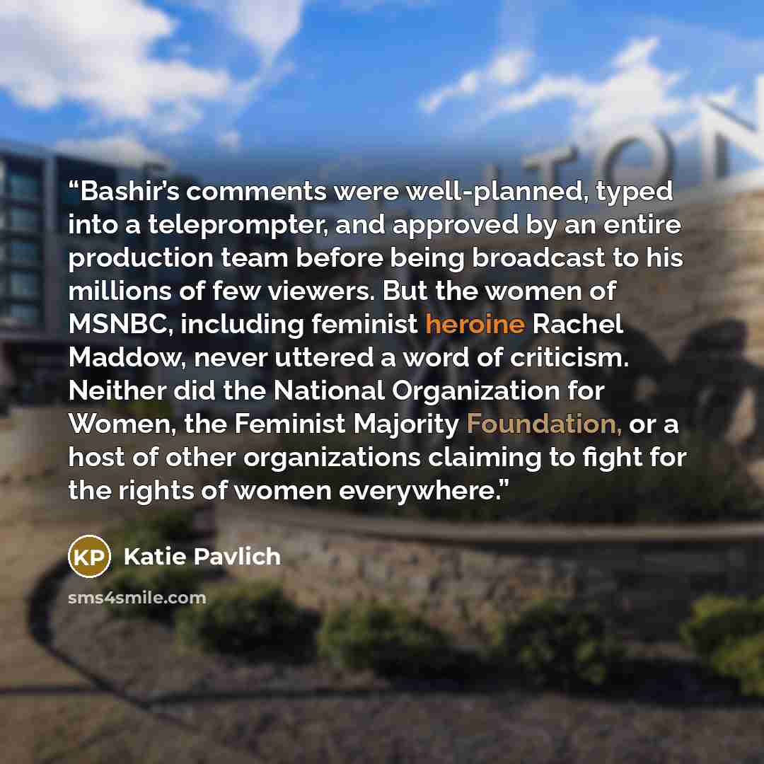 “Bashir’s comments were well-planned, typed into a teleprompter, and approved by an entire production team before being broadcast to his millions of few viewers. But the women of MSNBC, including feminist heroine Rachel Maddow, never uttered a word of criticism. Neither did the National…” quote by Katie Pavlich