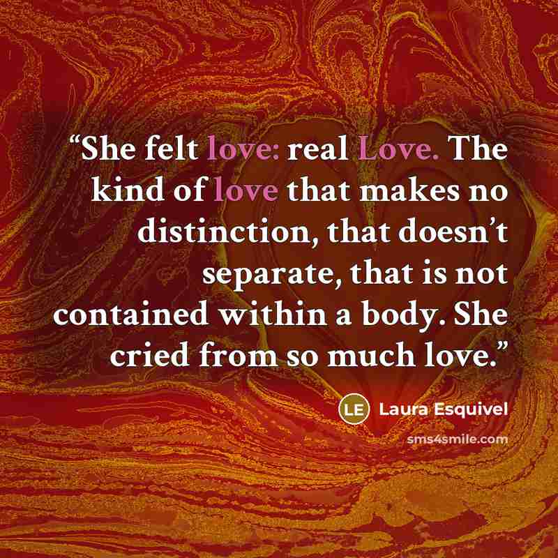 “She felt love: real Love. The kind of love that makes no distinction, that doesn’t separate, that is not contained within a body. She cried from so much love.” quote by Laura Esquivel