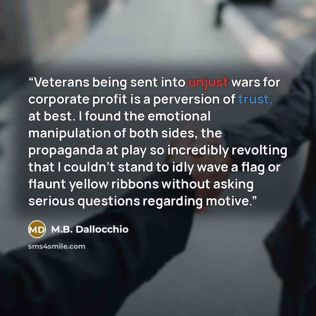“Veterans being sent into unjust wars for corporate profit is a perversion of trust, at best. I found the emotional manipulation of both sides, the propaganda at play so incredibly revolting that I couldn't stand to idly wave a flag or flaunt yellow ribbons without asking serious questions…” quote by M.B. Dallocchio