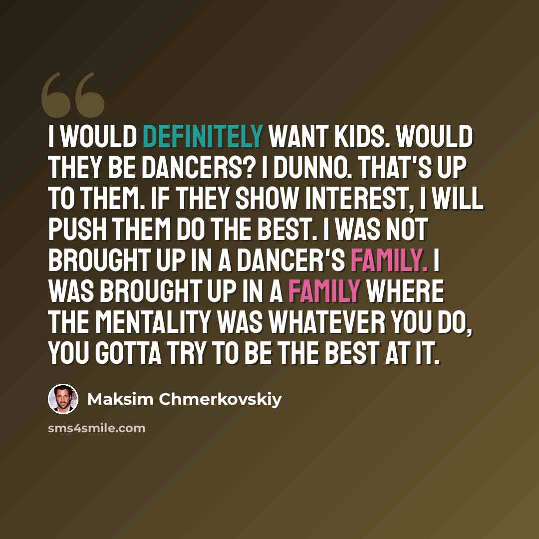 “I would definitely want kids. Would they be dancers? I dunno. That's up to them. If they show interest, I will push them do the best. I was not brought up in a dancer's family. I was brought up in a family where the mentality was whatever you do, you gotta try to be the best at it.” quote by Maksim Chmerkovskiy