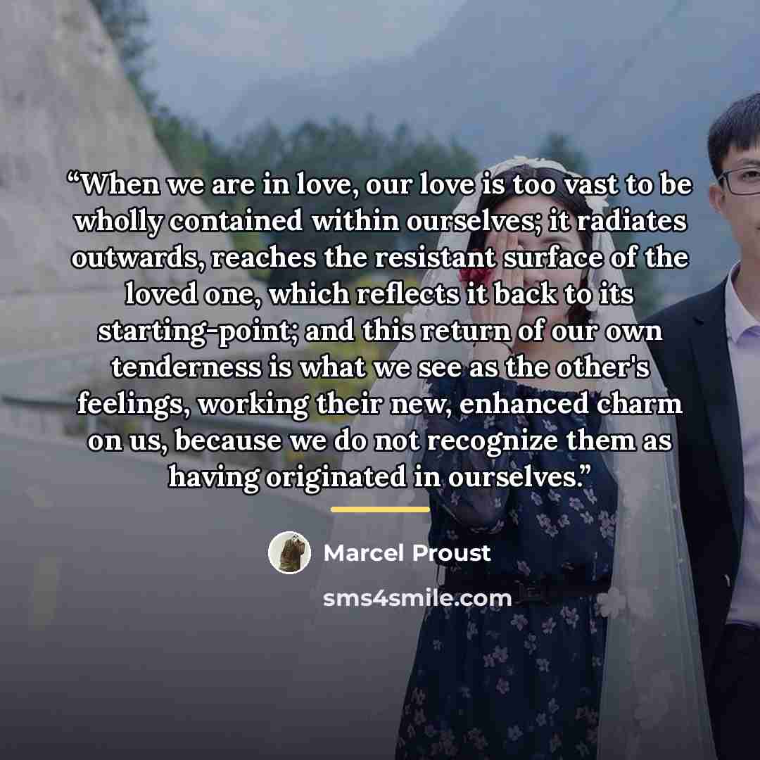 “When we are in love, our love is too vast to be wholly contained within ourselves; it radiates outwards, reaches the resistant surface of the loved one, which reflects it back to its starting-point; and this return of our own tenderness is what we see as the other's feelings, working their new…” quote by Marcel Proust