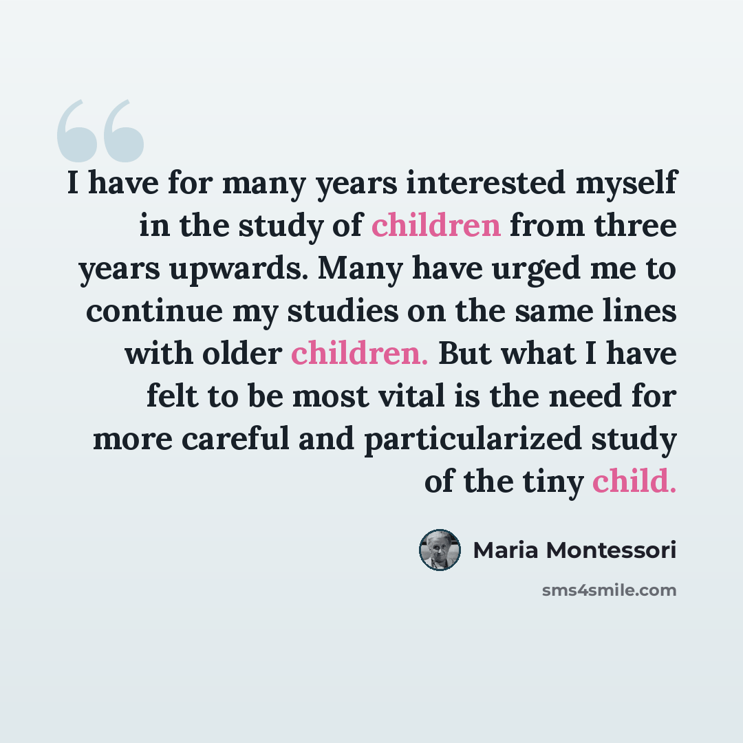 “I have for many years interested myself in the study of children from three years upwards. Many have urged me to continue my studies on the same lines with older children. But what I have felt to be most vital is the need for more careful and particularized study of the tiny child.” quote by Maria Montessori