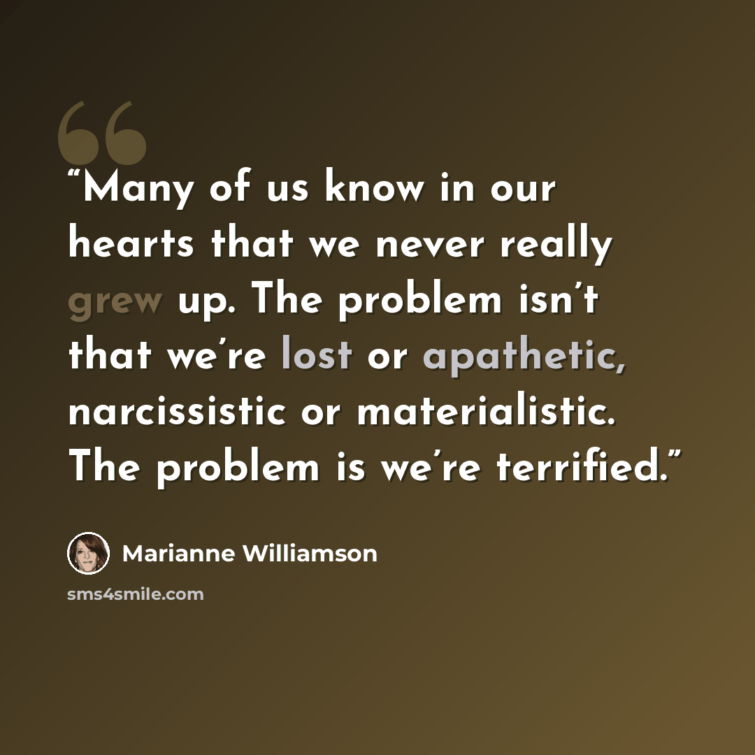 “Many of us know in our hearts that we never really grew up. The problem isn’t that we’re lost or apathetic, narcissistic or materialistic. The problem is we’re terrified.” quote by Marianne Williamson