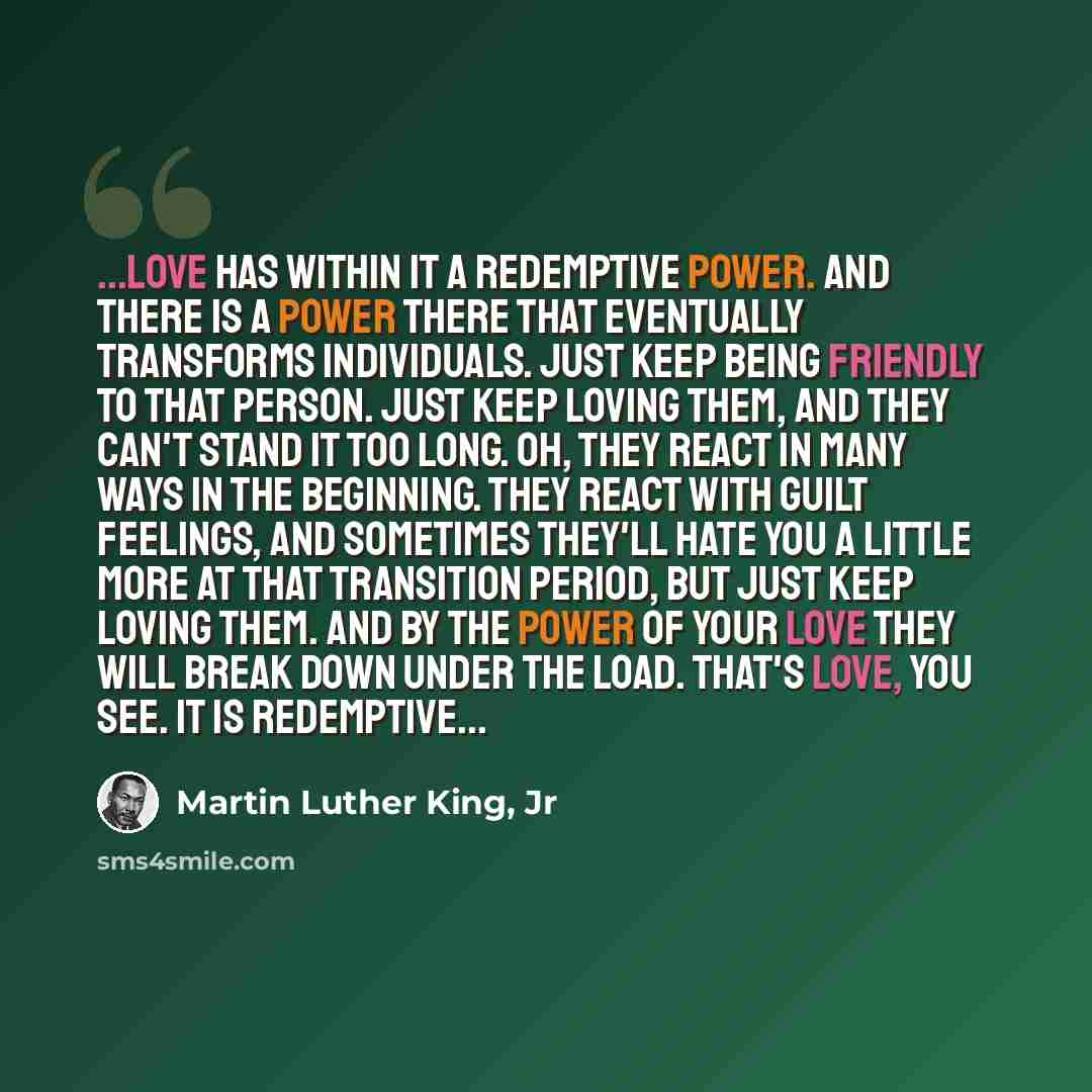 “...love has within it a redemptive power. And there is a power there that eventually transforms individuals. Just keep being friendly to that person. Just keep loving them, and they can't stand it too long. Oh, they react in many ways in the beginning. They react with guilt feelings, and sometimes…” quote by Martin Luther King, Jr