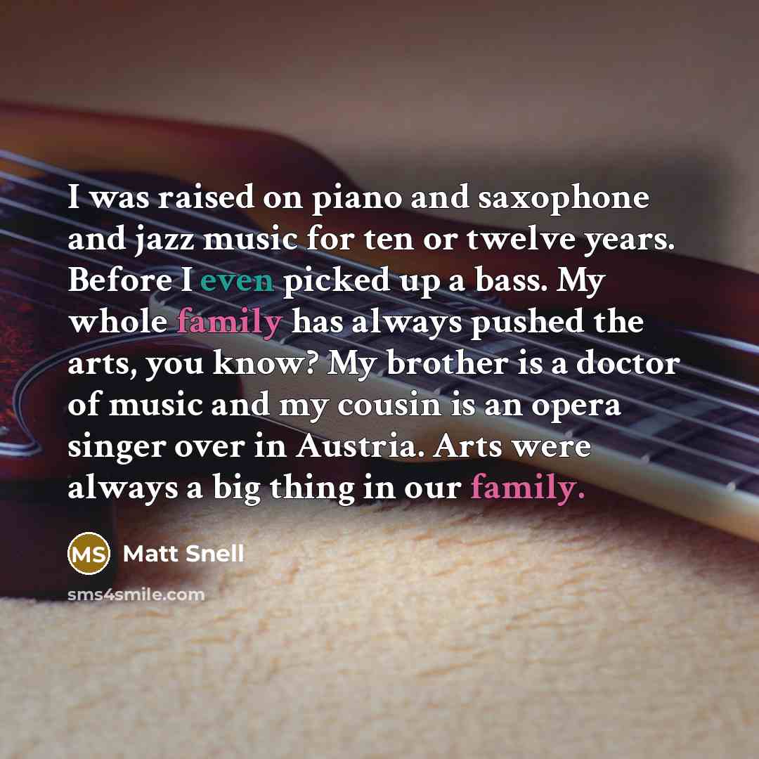 “I was raised on piano and saxophone and jazz music for ten or twelve years. Before I even picked up a bass. My whole family has always pushed the arts, you know? My brother is a doctor of music and my cousin is an opera singer over in Austria. Arts were always a big thing in our family.” quote by Matt Snell