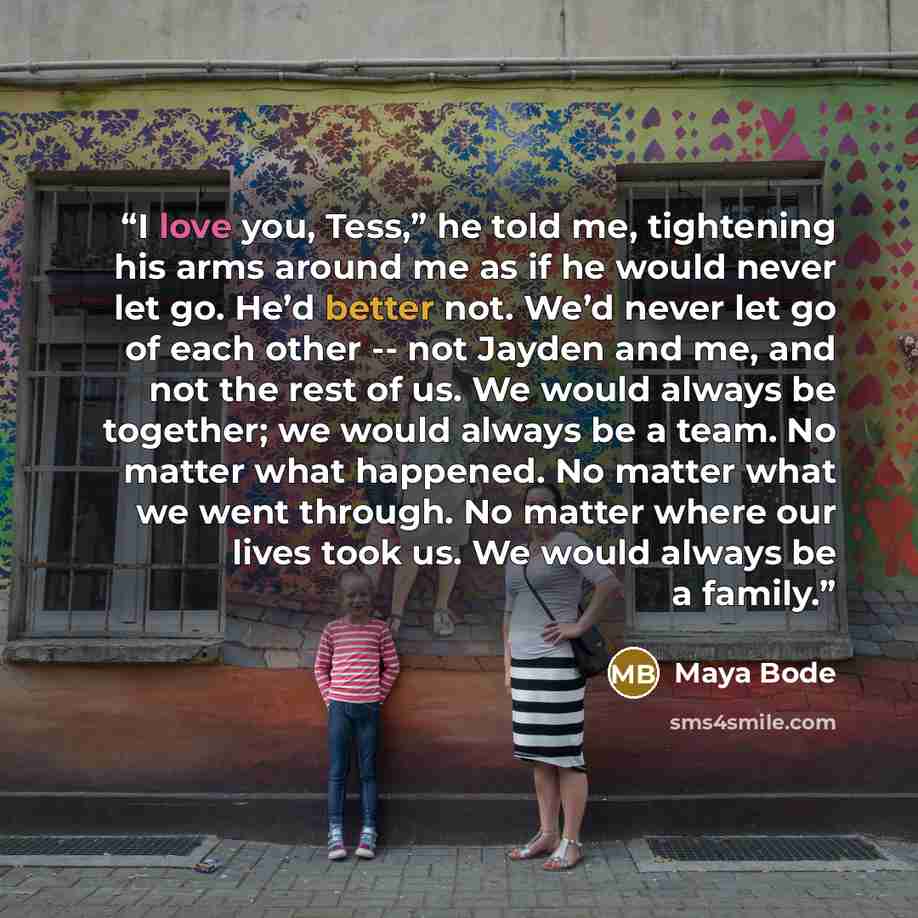 “I love you, Tess,” he told me, tightening his arms around me as if he would never let go. He’d better not. We’d never let go of each other -- not Jayden and me, and not the rest of us. We would always be together; we would always be a team. No matter what happened. No matter what we went through…” quote by Maya Bode