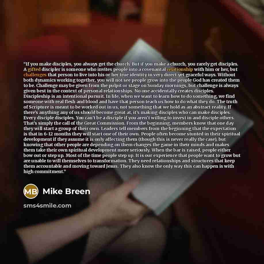 “If you make disciples, you always get the church. But if you make a church, you rarely get disciples. A gifted discipler is someone who invites people into a covenantal relationship with him or her, but challenges that person to live into his or her true identity in very direct yet graceful ways…” quote by Mike Breen