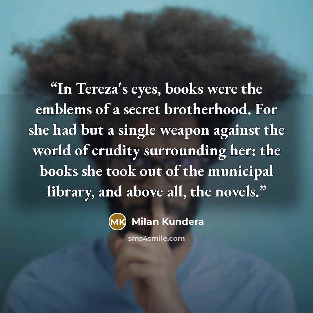 “In Tereza's eyes, books were the emblems of a secret brotherhood. For she had but a single weapon against the world of crudity surrounding her: the books she took out of the municipal library, and above all, the novels.” quote by Milan Kundera