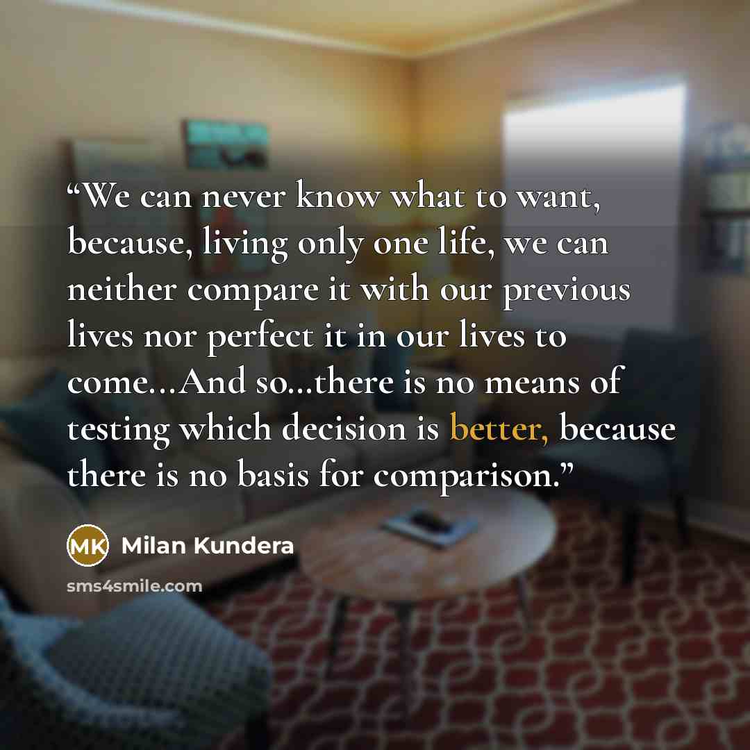 “We can never know what to want, because, living only one life, we can neither compare it with our previous lives nor perfect it in our lives to come...And so…there is no means of testing which decision is better, because there is no basis for comparison.” quote by Milan Kundera