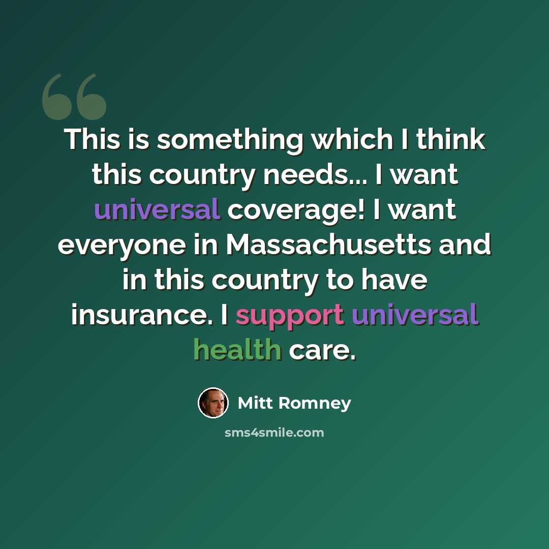 “This is something which I think this country needs... I want universal coverage! I want everyone in Massachusetts and in this country to have insurance. I support universal health care.” quote by Mitt Romney