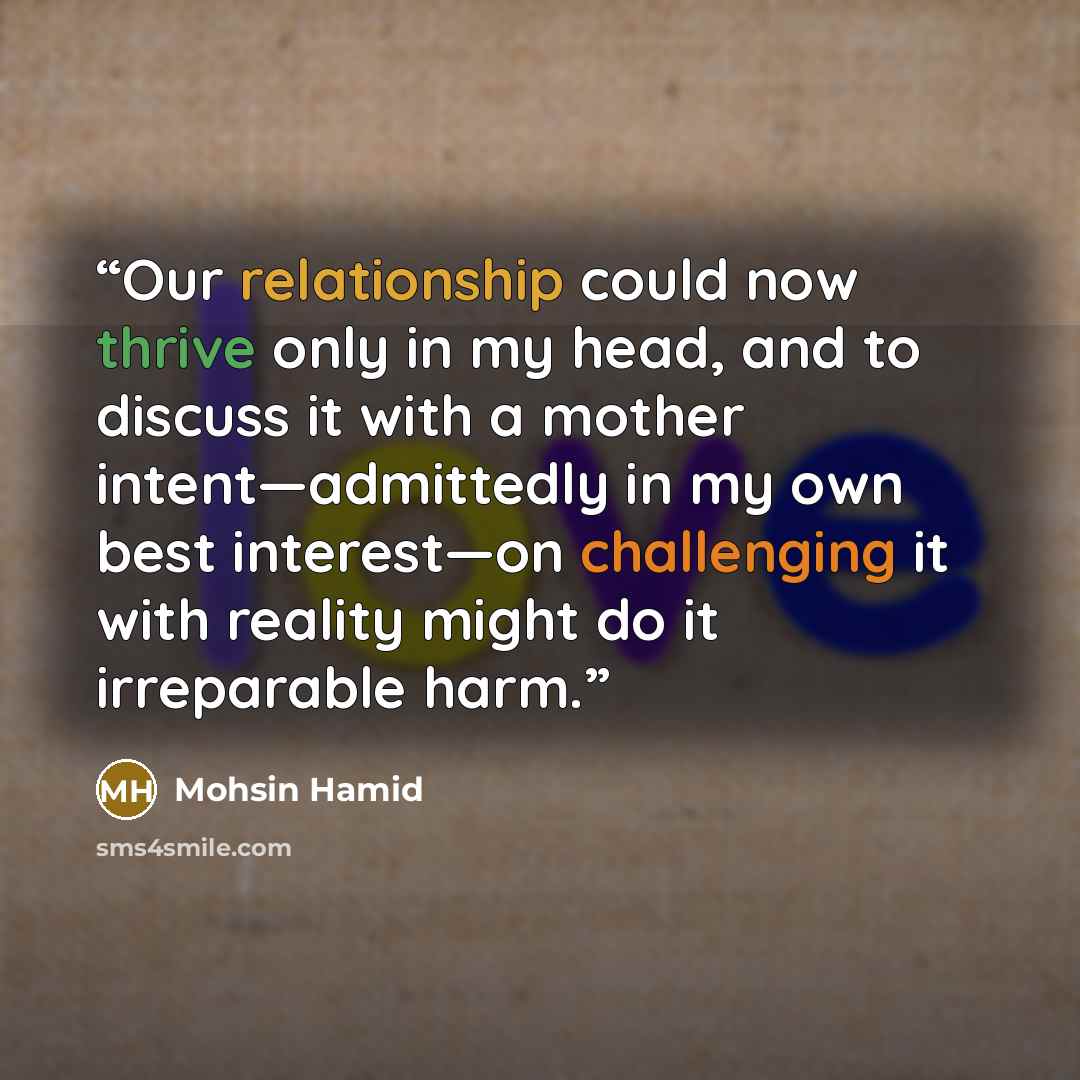 “Our relationship could now thrive only in my head, and to discuss it with a mother intent—admittedly in my own best interest—on challenging it with reality might do it irreparable harm.” quote by Mohsin Hamid