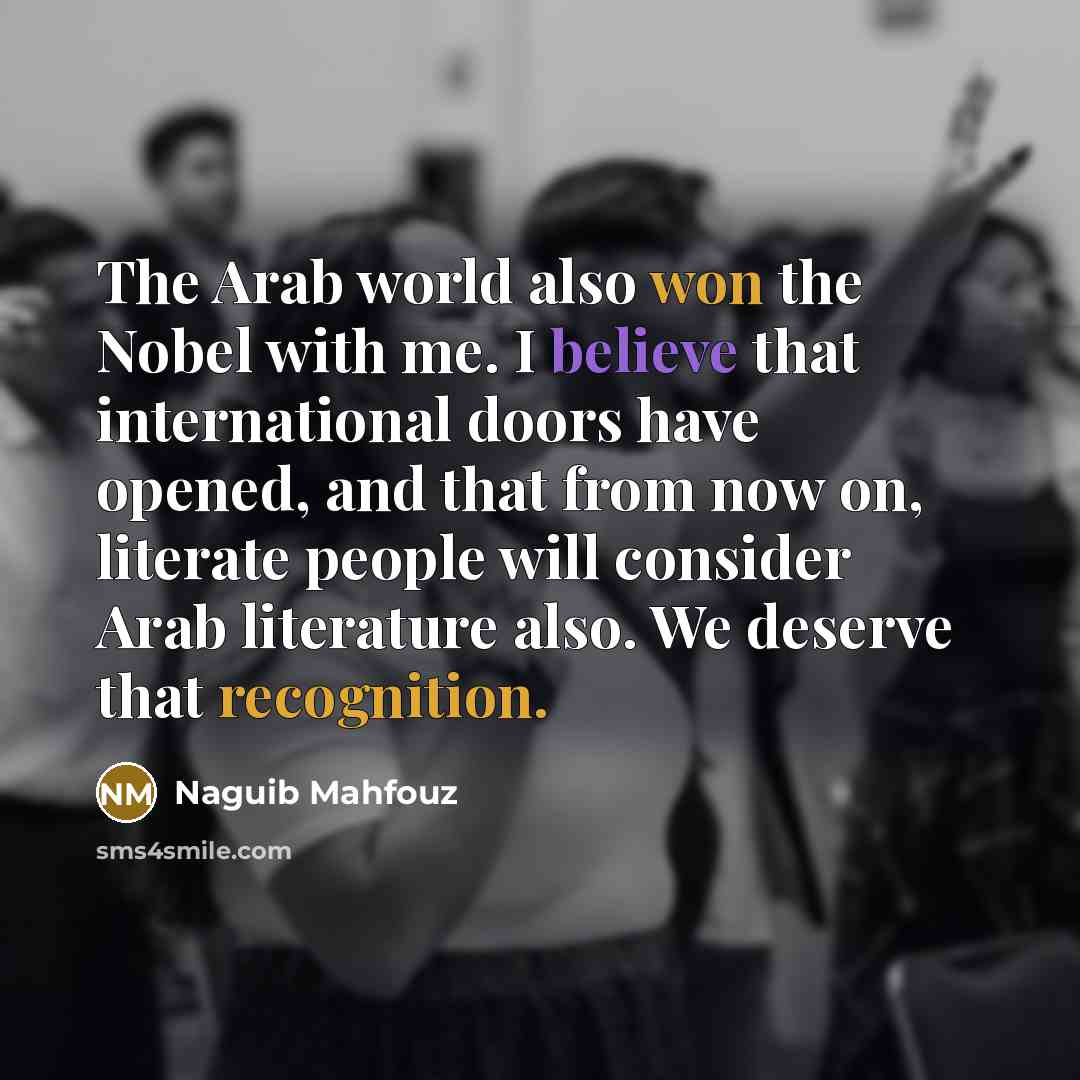 “The Arab world also won the Nobel with me. I believe that international doors have opened, and that from now on, literate people will consider Arab literature also. We deserve that recognition.” quote by Naguib Mahfouz