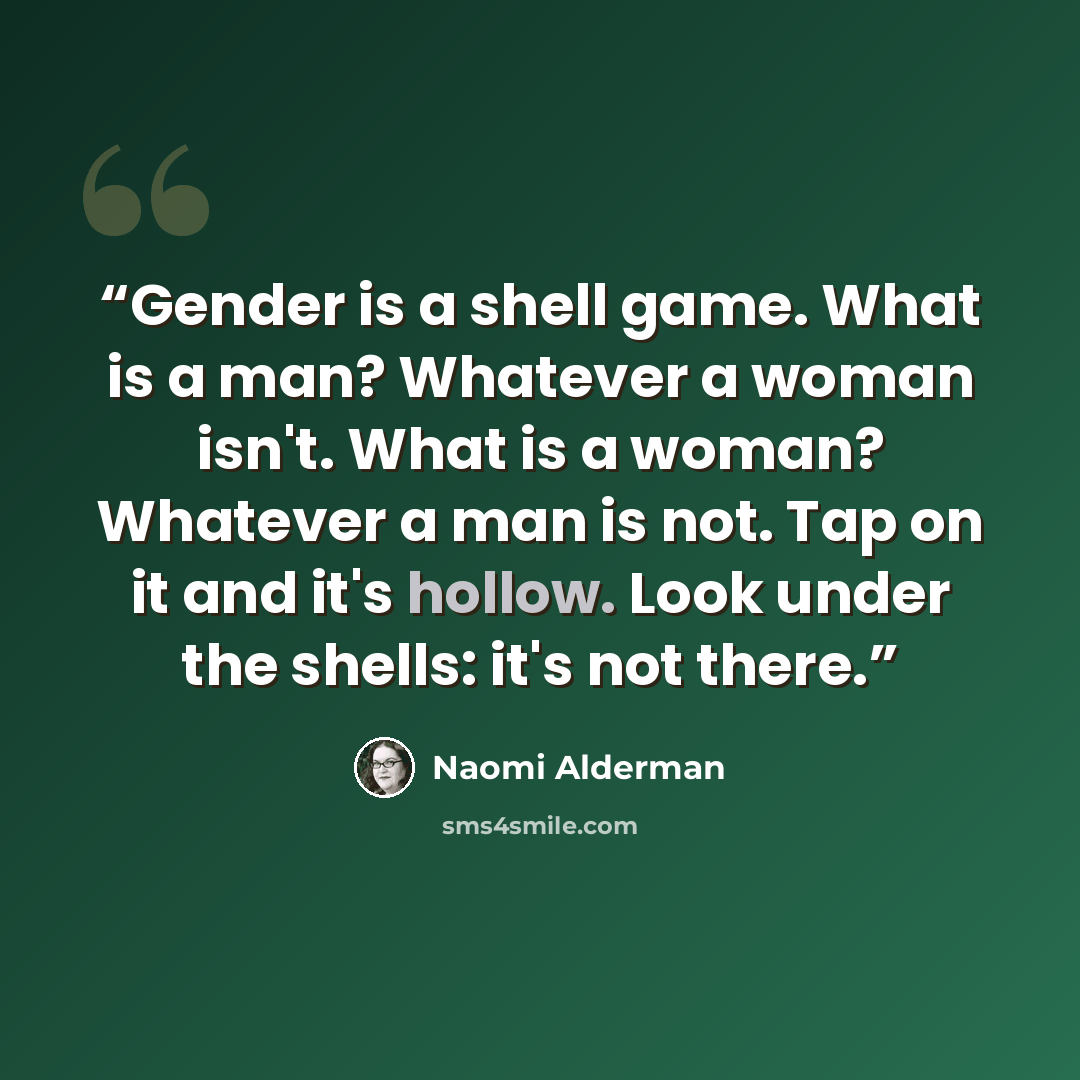 “Gender is a shell game. What is a man? Whatever a woman isn't. What is a woman? Whatever a man is not. Tap on it and it's hollow. Look under the shells: it's not there.” quote by Naomi Alderman