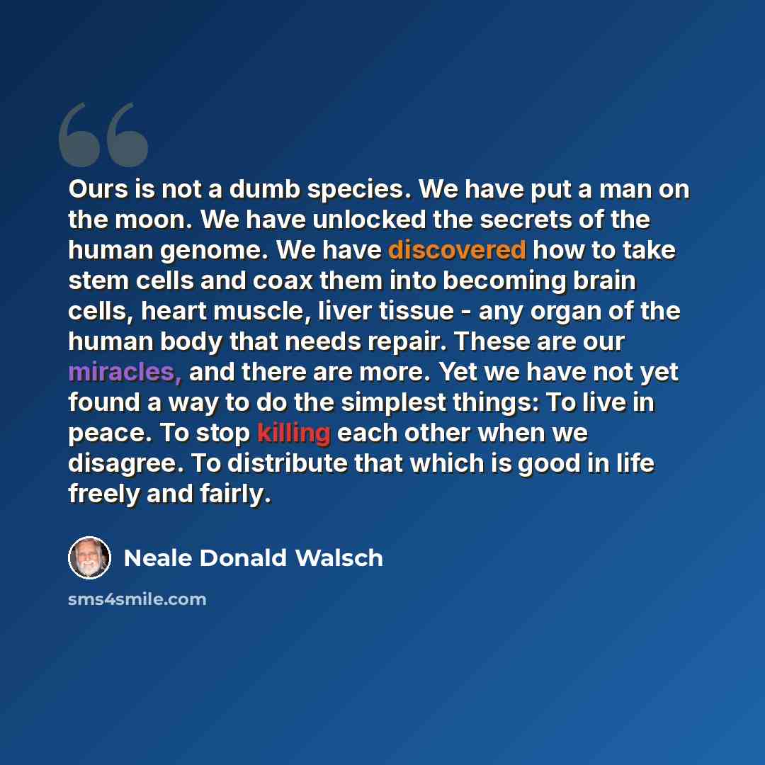 “Ours is not a dumb species. We have put a man on the moon. We have unlocked the secrets of the human genome. We have discovered how to take stem cells and coax them into becoming brain cells, heart muscle, liver tissue - any organ of the human body that needs repair. These are our miracles, and…” quote by Neale Donald Walsch