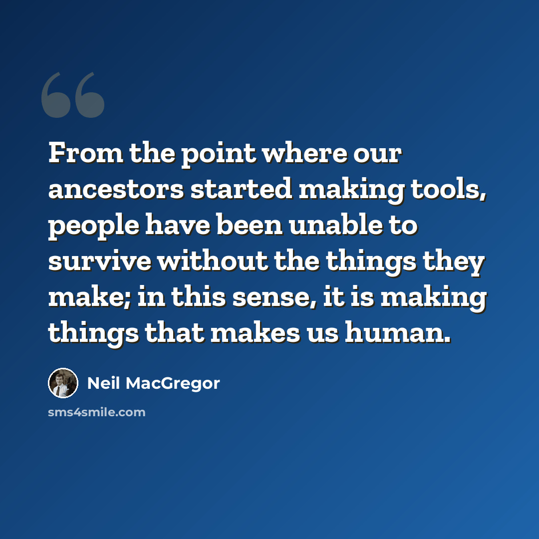 “From the point where our ancestors started making tools, people have been unable to survive without the things they make; in this sense, it is making things that makes us human.” quote by Neil MacGregor