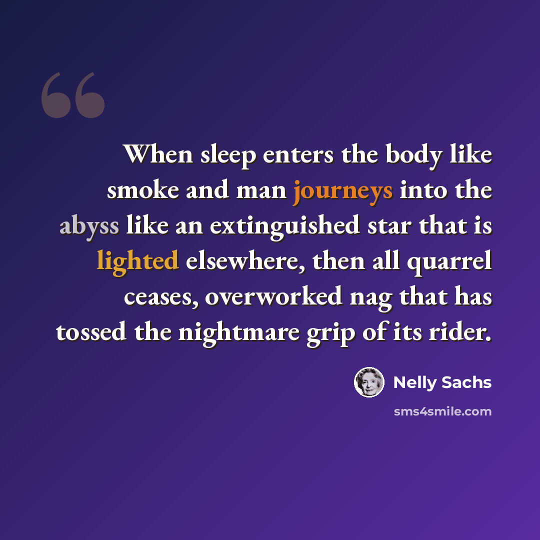 “When sleep enters the body like smoke and man journeys into the abyss like an extinguished star that is lighted elsewhere, then all quarrel ceases, overworked nag that has tossed the nightmare grip of its rider.” quote by Nelly Sachs