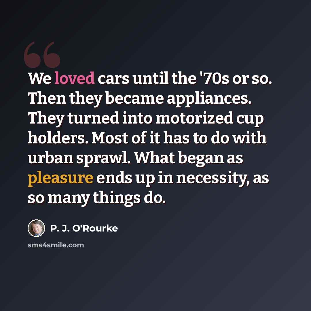 “We loved cars until the '70s or so. Then they became appliances. They turned into motorized cup holders. Most of it has to do with urban sprawl. What began as pleasure ends up in necessity, as so many things do.” quote by P. J. O'Rourke