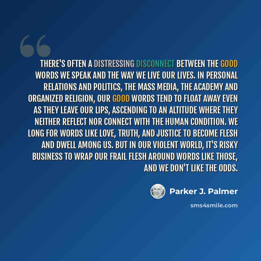 “There's often a distressing disconnect between the good words we speak and the way we live our lives. In personal relations and politics, the mass media, the academy and organized religion, our good words tend to float away even as they leave our lips, ascending to an altitude where they neither…” quote by Parker J. Palmer